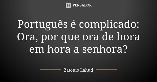 Português é complicado: Ora, por que ora de hora em hora a senhora?... Frase de Zatonio Lahud.