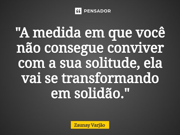"A medida em que você não consegue conviver com a sua solitude, ela vai se transformando em solidão."... Frase de Zaunay Varjão.