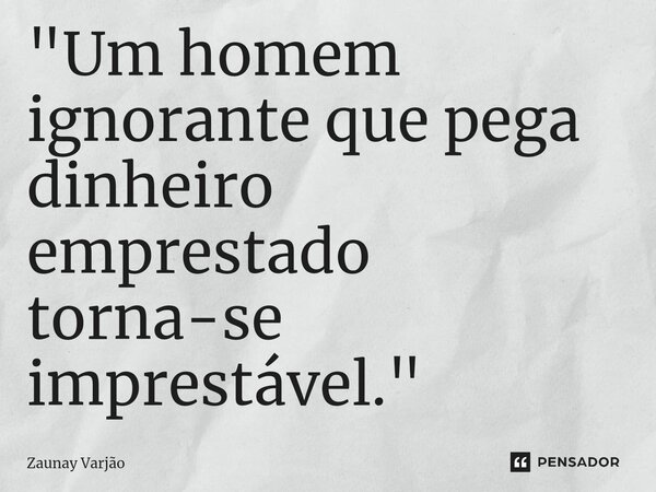 ⁠"Um homem ignorante que pega dinheiro emprestado torna-se imprestável."... Frase de Zaunay Varjão.