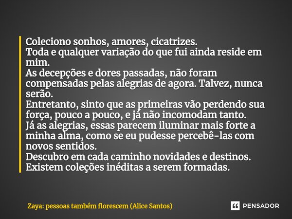 ⁠Coleciono sonhos, amores, cicatrizes. Toda e qualquer variação do que fui ainda reside em mim. As decepções e dores passadas, não foram compensadas pelas alegr... Frase de Zaya: pessoas também florescem (Alice Santos).