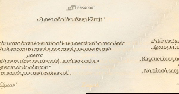 O que não lhe disse [Part1] É tão estranho uma hora te sentia ali e te queria ali a meu lado Agora já não te encontro mais e por mais que queira não quero. Rasg... Frase de Zayah.