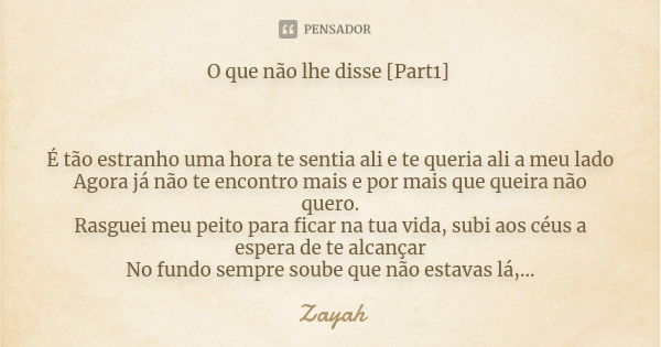 O que não lhe disse [Part1] É tão estranho uma hora te sentia ali e te queria ali a meu lado Agora já não te encontro mais e por mais que queira não quero. Rasg... Frase de Zayah.