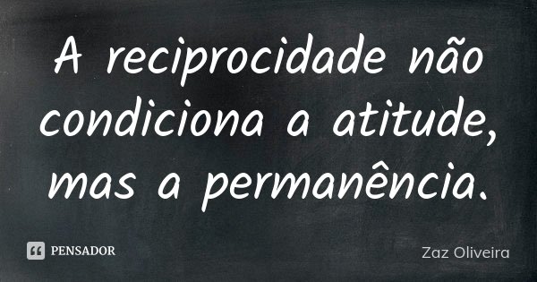 A reciprocidade não condiciona a atitude, mas a permanência.... Frase de Zaz Oliveira.