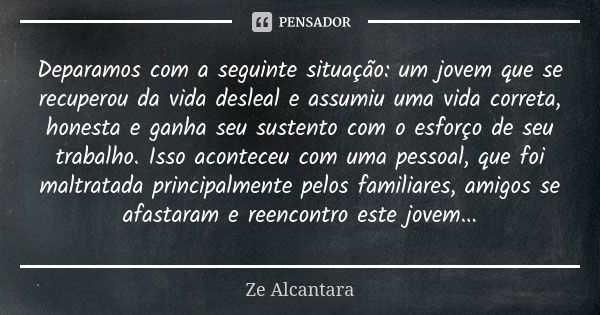 Deparamos com a seguinte situação: um jovem que se recuperou da vida desleal e assumiu uma vida correta, honesta e ganha seu sustento com o esforço de seu traba... Frase de Zé Alcântara.