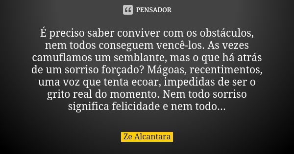 É preciso saber conviver com os obstáculos, nem todos conseguem vencê-los. As vezes camuflamos um semblante, mas o que há atrás de um sorriso forçado? Mágoas, r... Frase de Ze Alcântara.