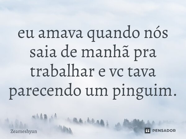 ⁠eu amava quando nós saia de manhã pra trabalhar e vc tava parecendo um pinguim.... Frase de Zeameshyun.