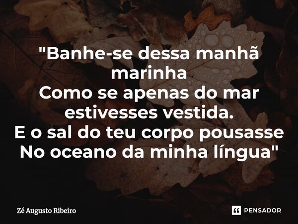 "Banhe-se dessa manhã marinha Como se apenas do mar estivesses vestida. E o sal do teu corpo pousasse No oceano da minha língua"... Frase de Zé Augusto Ribeiro.
