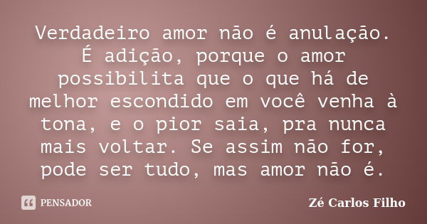 Verdadeiro amor não é anulação. É adição, porque o amor possibilita que o que há de melhor escondido em você venha à tona, e o pior saia, pra nunca mais voltar.... Frase de Zé Carlos Filho.