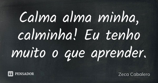 Calma alma minha, calminha! Eu tenho muito o que aprender.... Frase de Zeca Cabalero.