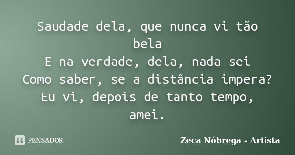 Saudade dela, que nunca vi tão bela E na verdade, dela, nada sei Como saber, se a distância impera? Eu vi, depois de tanto tempo, amei.... Frase de Zeca Nóbrega - Artista.