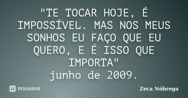 "TE TOCAR HOJE, É IMPOSSÍVEL. MAS NOS MEUS SONHOS EU FAÇO QUE EU QUERO, E É ISSO QUE IMPORTA" junho de 2009.... Frase de Zeca Nóbrega.