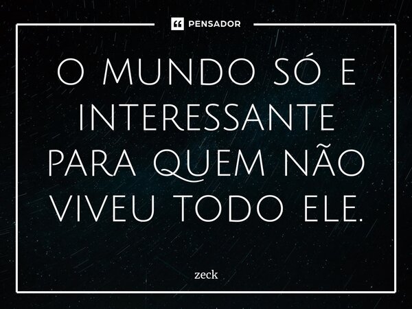 ⁠o mundo só e interessante para quem não viveu todo ele.... Frase de Zeck.