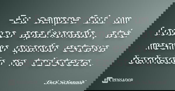 -Eu sempre fui um louco apaixonado, até mesmo quando estava banhado na tristeza.... Frase de Zeck Schennid.
