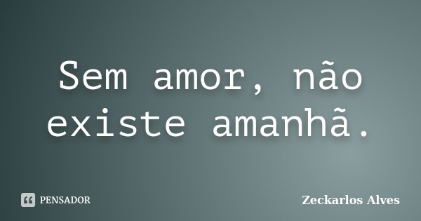 Sem amor, não existe amanhã.... Frase de Zeckarlos Alves.