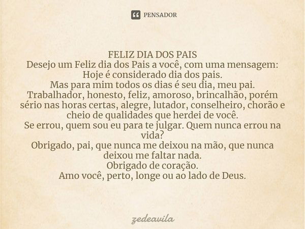 FELIZ DIA DOS PAIS
Desejo um Feliz dia dos Pais a você, com uma mensagem:
Hoje é considerado dia dos pais.
Mas para mim todos os dias é seu dia, meu pai.
Trabal... Frase de zedeavila.