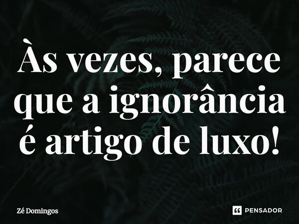 ⁠Às vezes, parece que a ignorância é artigo de luxo!... Frase de Zé Domingos.