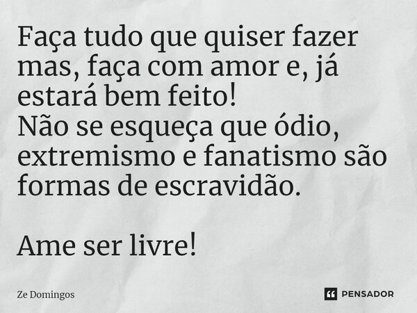 Faça tudo que quiser fazer mas, faça com amor e, já estará bem feito! Não se esqueça que ódio, extremismo e fanatismo são formas de escravidão. Ame ser livre!... Frase de Zé Domingos.