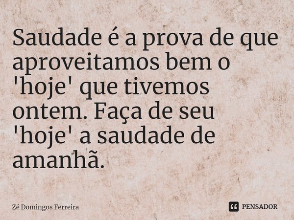 ⁠Saudade é a prova de que aproveitamos bem o 'hoje' que tivemos ontem. Faça de seu 'hoje' a saudade de amanhã.... Frase de Zé Domingos Ferreira.