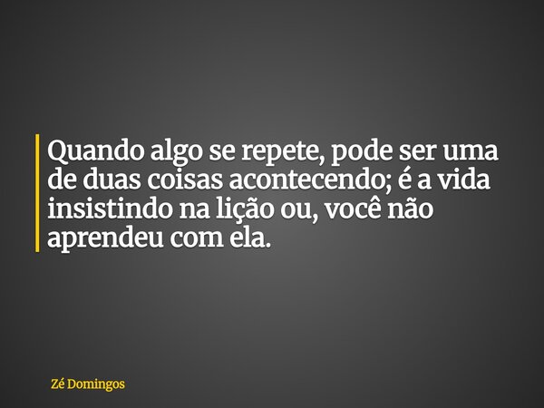Quando algo se repete, pode ser uma de duas coisas acontecendo; é a vida insistindo na lição ou, você não aprendeu com ela.... Frase de Zé Domingos.