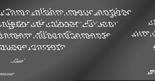 Como diriam meus antigos colegas de classe: Eu sou um homem filosoficamente quase correto... Frase de Zeeh.