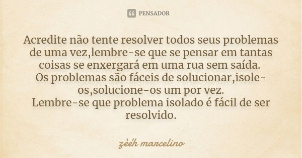 Acredite não tente resolver todos seus problemas de uma vez,lembre-se que se pensar em tantas coisas se enxergará em uma rua sem saída. Os problemas são fáceis ... Frase de zèéh marcelino.