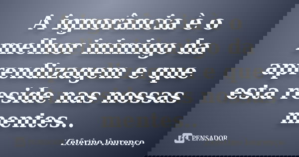 A ignorância è o melhor inimigo da aprendizagem e que esta reside nas nossas mentes..... Frase de Zeferino lourenço.
