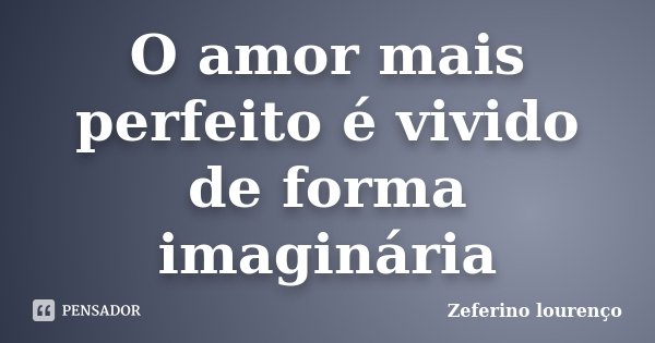 O amor mais perfeito é vivido de forma imaginária... Frase de Zeferino Lourenço.