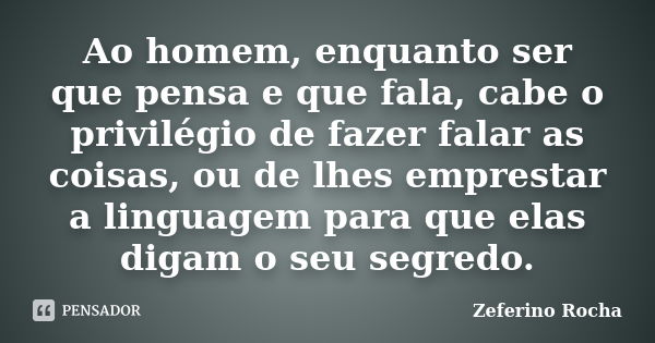 Ao homem, enquanto ser que pensa e que fala, cabe o privilégio de fazer falar as coisas, ou de lhes emprestar a linguagem para que elas digam o seu segredo.... Frase de Zeferino Rocha.