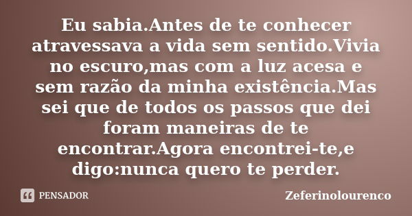 Eu sabia.Antes de te conhecer atravessava a vida sem sentido.Vivia no escuro,mas com a luz acesa e sem razão da minha existência.Mas sei que de todos os passos ... Frase de Zeferinolourenco.