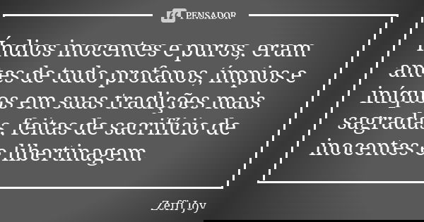 Índios inocentes e puros, eram antes de tudo profanos, ímpios e iníquos em suas tradições mais sagradas, feitas de sacrifício de inocentes e libertinagem.... Frase de Zeffi Joy.