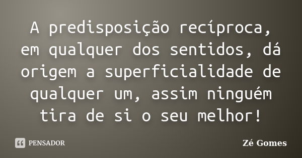 A predisposição recíproca, em qualquer dos sentidos, dá origem a superficialidade de qualquer um, assim ninguém tira de si o seu melhor!... Frase de Zé Gomes.