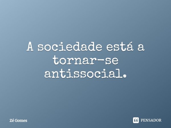 A sociedade está a tornar-se antissocial.... Frase de Zé Gomes.
