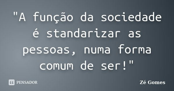 "A função da sociedade é standarizar as pessoas, numa forma comum de ser!"... Frase de Zé Gomes.