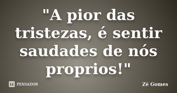 "A pior das tristezas, é sentir saudades de nós proprios!"... Frase de Zé Gomes.