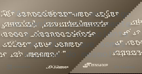 "Ao considerar-mos algo de genial, povabelmente é o nosso inconsciênte a nos dizer que somos capazes do mesmo!"... Frase de Zé Gomes.