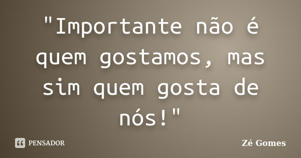 "Importante não é quem gostamos, mas sim quem gosta de nós!"... Frase de Zé Gomes.