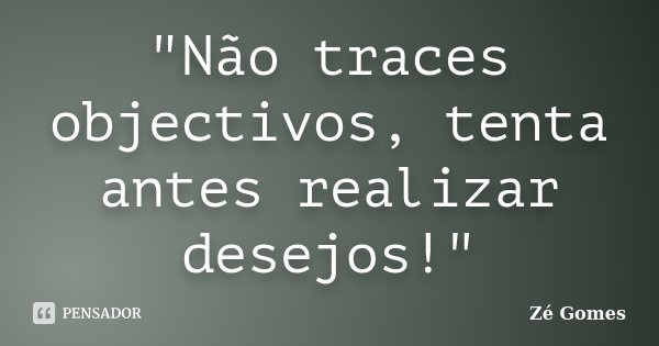 "Não traces objectivos, tenta antes realizar desejos!"... Frase de Zé Gomes.