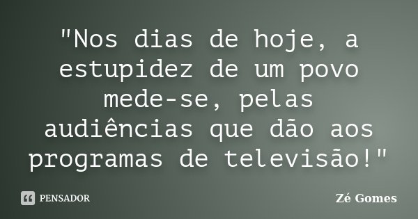 "Nos dias de hoje, a estupidez de um povo mede-se, pelas audiências que dão aos programas de televisão!"... Frase de Zé Gomes.