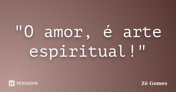 "O amor, é arte espiritual!"... Frase de Zé Gomes.