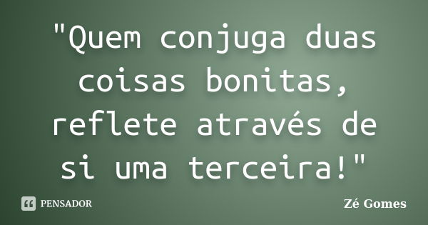 "Quem conjuga duas coisas bonitas, reflete através de si uma terceira!"... Frase de Zé Gomes.