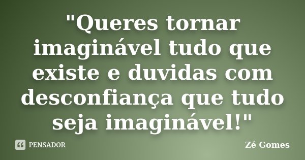 "Queres tornar imaginável tudo que existe e duvidas com desconfiança que tudo seja imaginável!"... Frase de Zé Gomes.