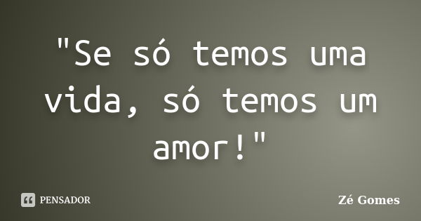 "Se só temos uma vida, só temos um amor!"... Frase de Zé Gomes.