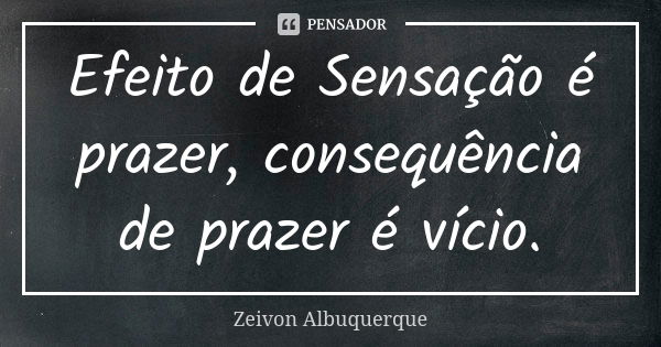 Efeito de Sensação é prazer, consequência de prazer é vício.... Frase de Zeivon Albuquerque.