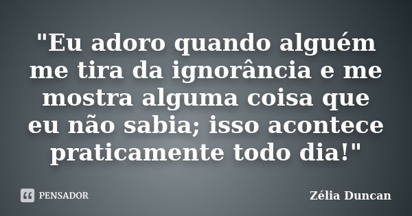 "Eu adoro quando alguém me tira da ignorância e me mostra alguma coisa que eu não sabia; isso acontece praticamente todo dia!"... Frase de Zélia Duncan.