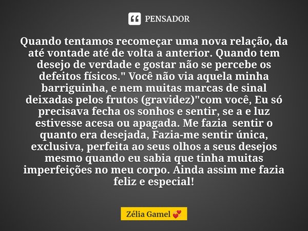 ⁠Quando tentamos recomeçar uma nova relação, da até vontade até de volta a anterior. Quando tem desejo de verdade e gostar não se percebe os defeitos físicos.&q... Frase de Zélia Gamel.