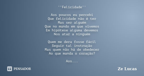 ''Felicidade'' Aos poucos eu percebi Que felicidade não é ter Mas ser alguém Que no mundo em que vivemos Em hipótese alguma devemos Nos atar a ninguém Quem me d... Frase de Zé Lucas.