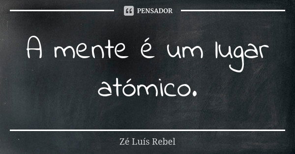 A mente é um lugar atómico.... Frase de Zé Luís Rebel.