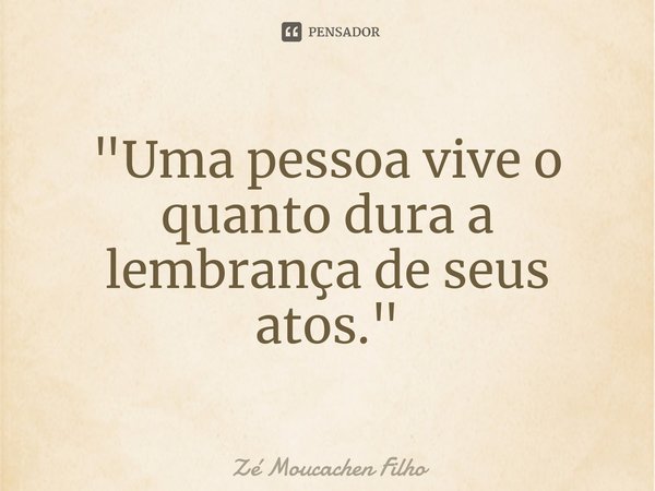 ⁠"Uma pessoa vive o quanto dura a lembrança de seus atos."... Frase de Zé Moucachen Filho.