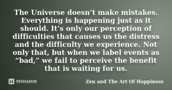 The Universe doesn’t make mistakes. Everything is happening just as it should. It’s only our perception of difficulties that causes us the distress and the diff... Frase de Zen and The Art Of Happiness.