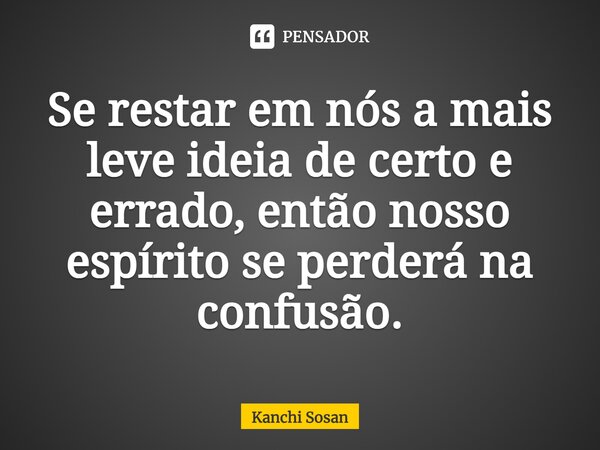 ⁠Se restar em nós a mais leve ideia de certo e errado, então nosso espírito se perderá na confusão.... Frase de Kanchi Sosan.